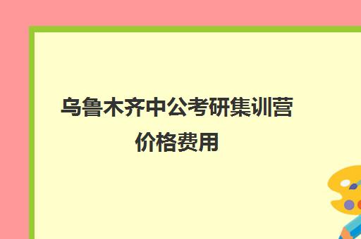 乌鲁木齐中公考研集训营价格费用(潍坊中公的黄埔集训营怎么样)