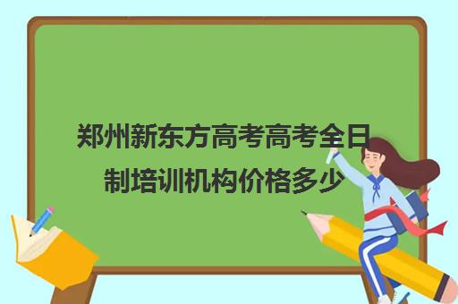 郑州新东方高考高考全日制培训机构价格多少(新东方全日制高考班怎么样)