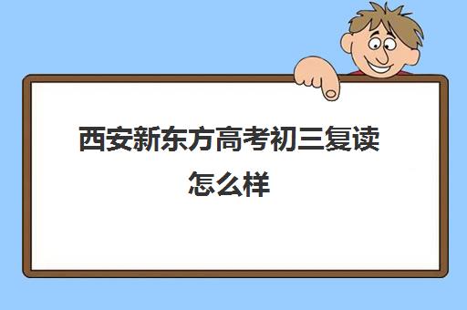 西安新东方高考初三复读怎么样(西安最好的高考复读学校)