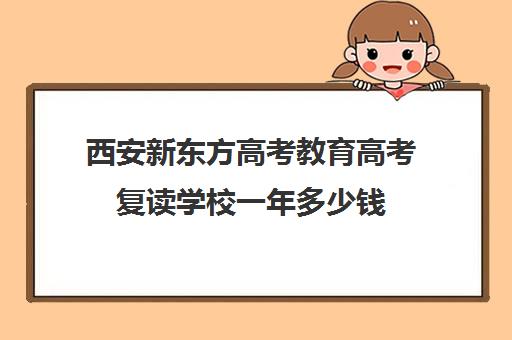 西安新东方高考教育高考复读学校一年多少钱(高考复读班的收费标准)