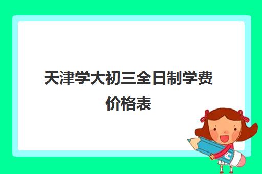 天津学大初三全日制学费价格表(天津私立中学学费是多少)