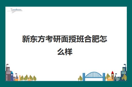 新东方考研面授班合肥怎么样(合肥考研培训机构哪个比较好)