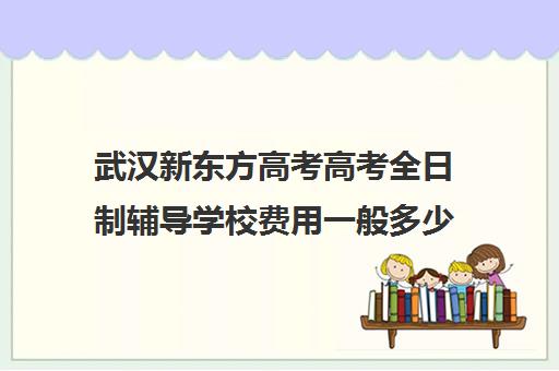 武汉新东方高考高考全日制辅导学校费用一般多少钱(武汉高三培训机构排名前十)