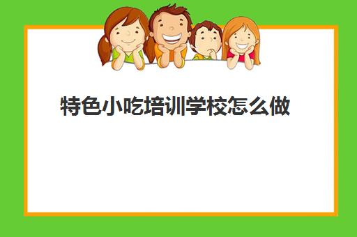 特色小吃培训学校怎么做(学校门口的小吃)