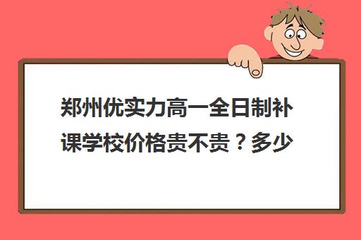 郑州优实力高一全日制补课学校价格贵不贵？多少钱一年(高一一对一补课有用吗)