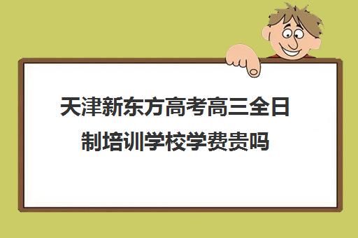 天津新东方高考高三全日制培训学校学费贵吗(天津高三封闭式培训机构)