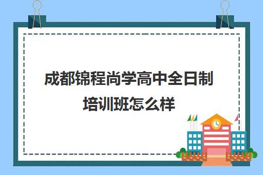 成都锦程尚学高中全日制培训班怎么样(成都高三全日制冲刺班哪里好)