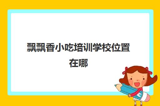 飘飘香小吃培训学校位置在哪(飘飘香小吃培训公司怎么样)