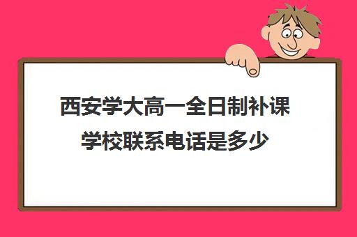 西安学大高一全日制补课学校联系电话是多少(西安学大教育电话号码)