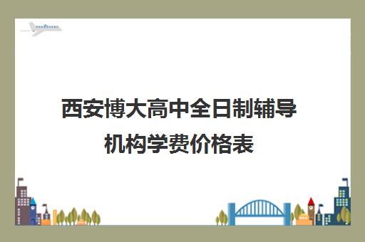 西安博大高中全日制辅导机构学费价格表(西安高考补课最哪个学校好)