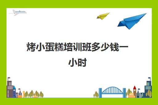 烤小蛋糕培训班多少钱一小时(烘焙班一般学费多少)