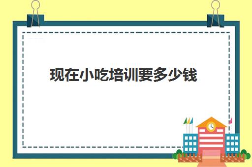 现在小吃培训要多少钱(早餐培训大概要多少钱)