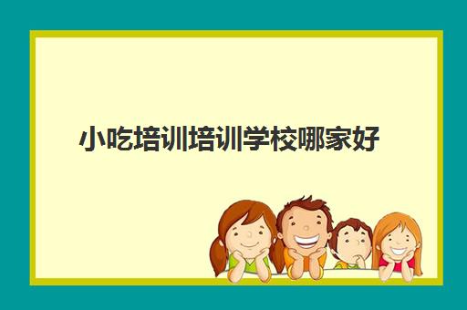 小吃培训培训学校哪家好(广东最好的小吃培训学校)