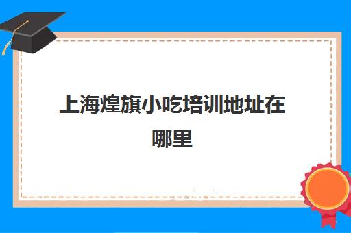 上海煌旗小吃培训地址在哪里(广州煌旗小吃培训学校)