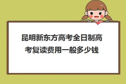 昆明新东方高考全日制高考复读费用一般多少钱(昆明复读学费便宜的学校)