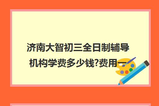 济南大智初三全日制辅导机构学费多少钱?费用一览表(济南辅导班机构哪家好)