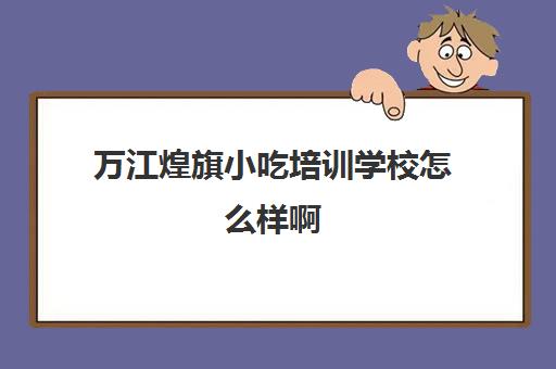 万江煌旗小吃培训学校怎么样啊(煌旗小吃培训都有哪些)