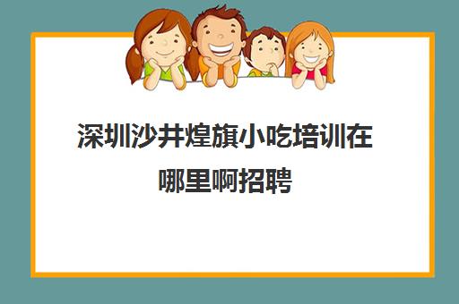 深圳沙井煌旗小吃培训在哪里啊招聘(煌旗小吃口碑怎么样)