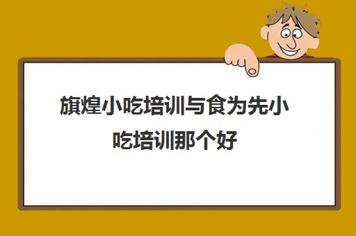 旗煌小吃培训与食为先小吃培训那个好(有人去煌旗学过吗)