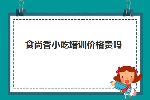 食尚香小吃培训价格贵吗(长沙食尚香小吃培训地址)