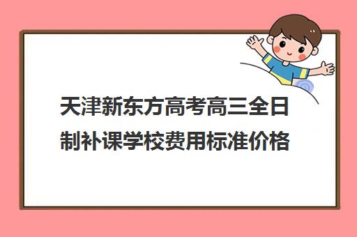 天津新东方高考高三全日制补课学校费用标准价格表(高三全日制补课一般多少钱)