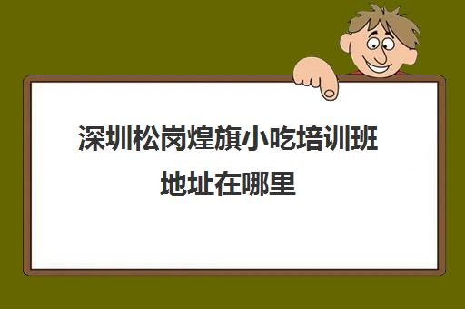 深圳松岗煌旗小吃培训班地址在哪里(深圳最新小吃培训)