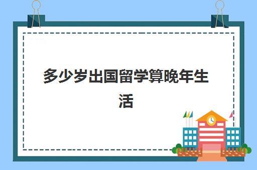 多少岁出国留学算晚年生活(国外大学有年龄限制吗)