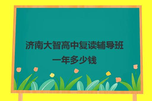 济南大智高中复读辅导班一年多少钱(济南大智哪个校区好)