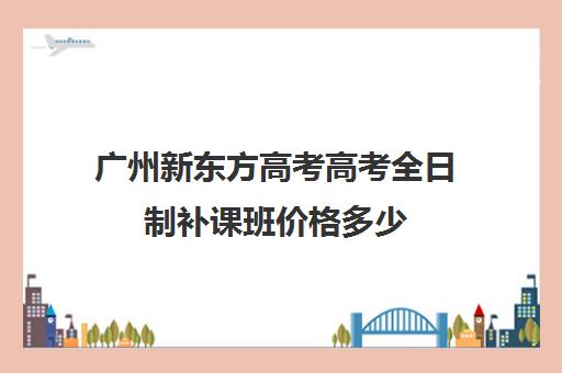 广州新东方高考高考全日制补课班价格多少(高三培训机构学费一般多少)