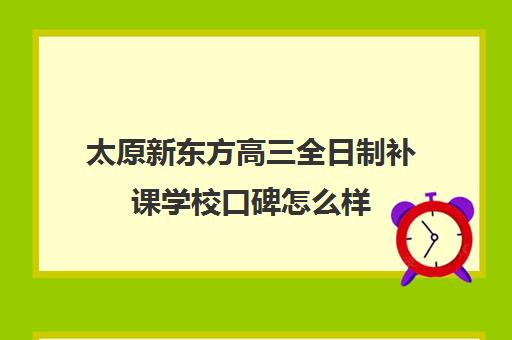 太原新东方高三全日制补课学校口碑怎么样(太原全日制的高中补课机构哪个好)