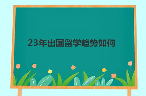 23年出国留学趋势如何(出国留学未来规划)