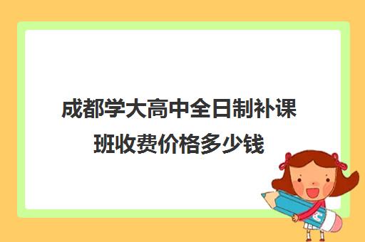 成都学大高中全日制补课班收费价格多少钱(成都补课机构前十强高中)