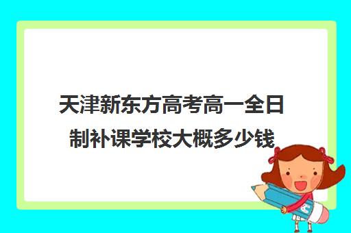 天津新东方高考高一全日制补课学校大概多少钱(新东方全日制高考班怎么样)