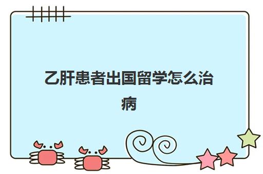 乙肝患者出国留学怎么治病(有没有因为乙肝留学被拒)