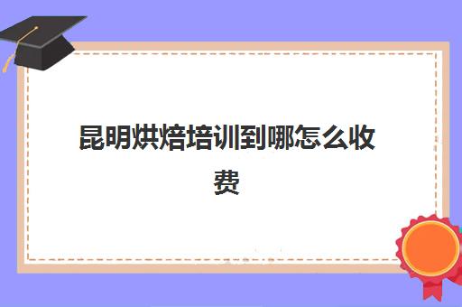 昆明烘焙培训到哪怎么收费(昆明什么地方可以学做糕点)