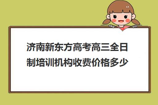 济南新东方高考高三全日制培训机构收费价格多少钱(高中全日制培训班)