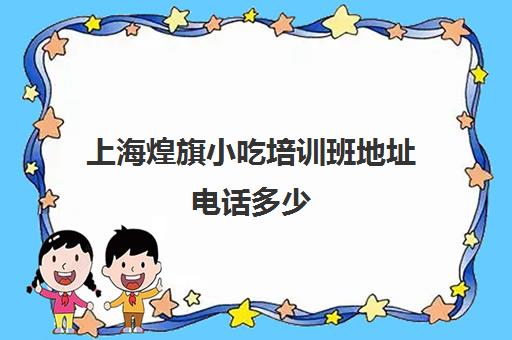 上海煌旗小吃培训班地址电话多少(重庆煌旗小吃培训地址)