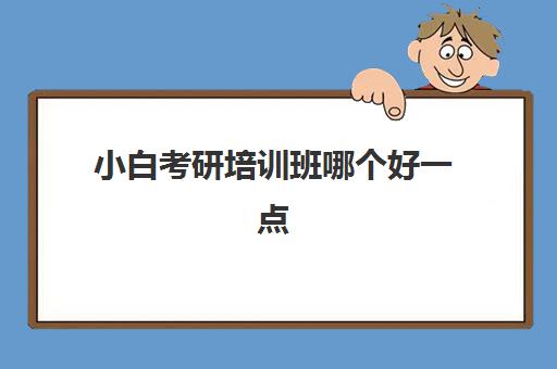 小白考研培训班哪个好一点(考研哪个辅导机构比较好)