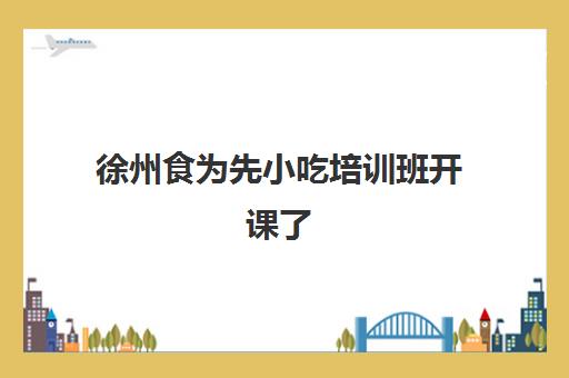 徐州食为先小吃培训班开课了(食为先小吃培训正规吗)