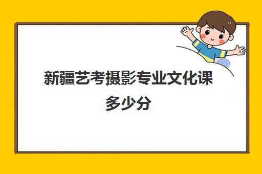 新疆艺考摄影专业文化课多少分(新疆艺考多少分能上好点学校)