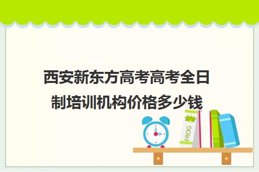 西安新东方高考高考全日制培训机构价格多少钱(西安新东方教育培训机构)