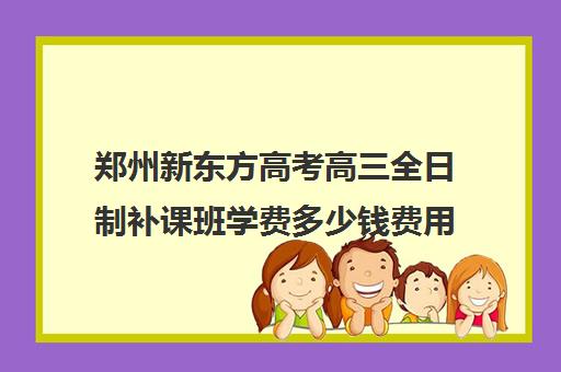 郑州新东方高考高三全日制补课班学费多少钱费用一览表(新东方全日制高三学费)