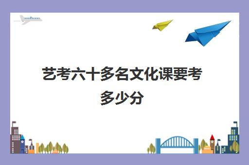 艺考六十多名文化课要考多少分(一般艺考文化课要达到多少分)