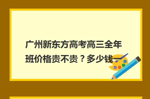 广州新东方高考高三全年班价格贵不贵？多少钱一年(郑州新东方高三全日制)