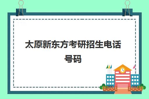 太原新东方考研招生电话号码(太原新东方培训学校电话是多少)