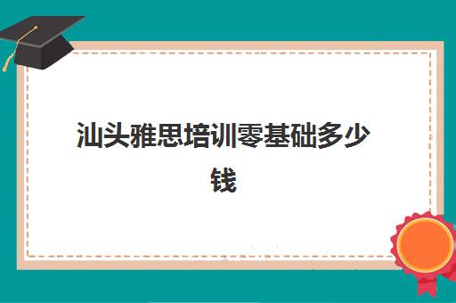 汕头雅思培训零基础多少钱(东莞雅思培训班费用一般是多少)