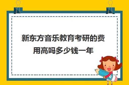 新东方音乐教育考研的费用高吗多少钱一年(音乐生有必要考研吗)