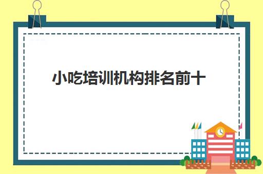 小吃培训机构排名前十(正规的小吃培训学校有哪些)