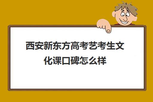 西安新东方高考艺考生文化课口碑怎么样(西安艺术生文化课培训机构哪个好)