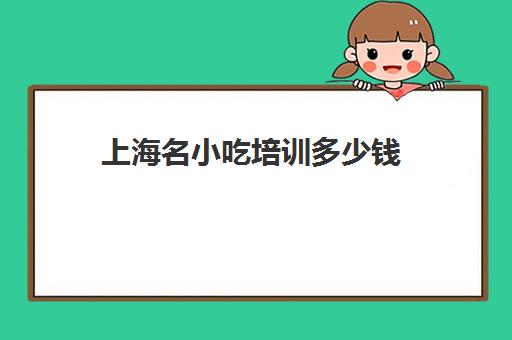 上海名小吃培训多少钱(上海小吃加盟排行榜前十名)